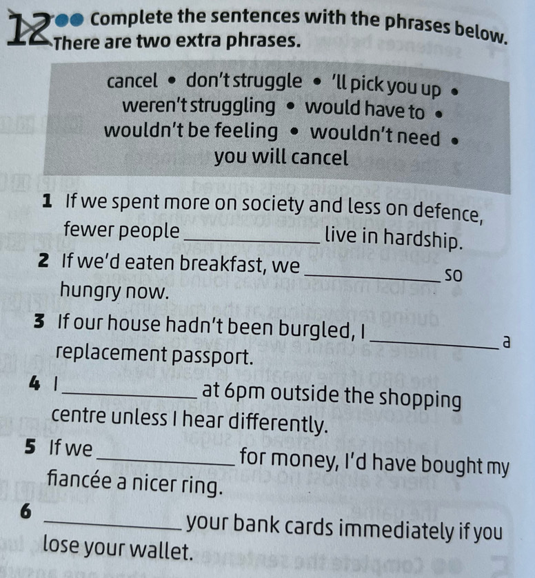 12 00 complete the sentences with the phrases below.
There are two extra phrases.
cancel • don’t struggle ● ‘ll pick you up
weren’t struggling would have to
wouldn’t be feeling wouldn’t need
you will cancel
1 If we spent more on society and less on defence,
fewer people_
live in hardship.
2 If we’d eaten breakfast, we
_so
hungry now.
3 If our house hadn’t been burgled, I
_a
replacement passport.
4 1 _at 6pm outside the shopping
centre unless I hear differently.
5 If we_ for money, I’d have bought my
fiancée a nicer ring.
6
_your bank cards immediately if you
lose your wallet.