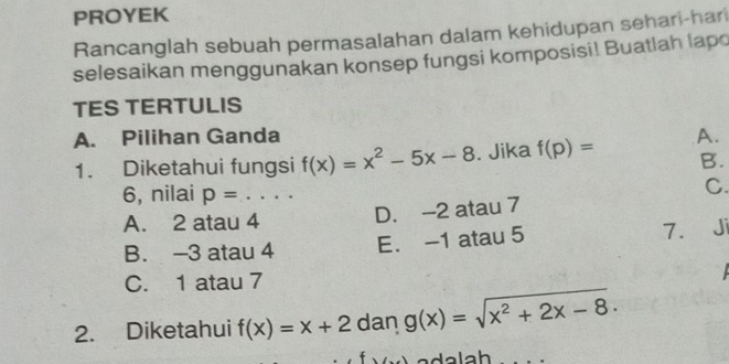 PROYEK
Rancanglah sebuah permasalahan dalam kehidupan sehari-hari
selesaikan menggunakan konsep fungsi komposisi! Buatlah lapo
TES TERTULIS
A. Pilihan Ganda A.
1. Diketahui fungsi f(x)=x^2-5x-8. Jika f(p)= B.
6, nilai p= _
C.
A. 2 atau 4
D. -2 atau 7
B. -3 atau 4 E. -1 atau 5 7. J
C. 1 atau 7
2. Diketahui f(x)=x+2 dan g(x)=sqrt(x^2+2x-8).