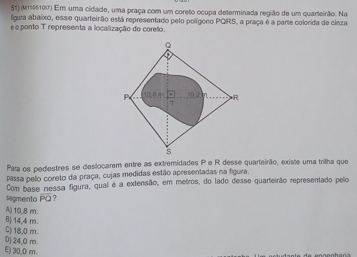 (M110510I7) Em uma cidade, uma praça com um coreto ocupa determinada região de um quarteirão. Na
figura abaixo, esse quarteirão está representado pelo polígono PQRS, a praça é a parte colorida de cinza
e o ponto T representa a localização do coreto.
Q
P 10.8 m. 19.2 m R
T
s
Para os pedestres se deslocarem entre as extremidades P e R desse quarteirão, existe uma trilha que
passa pelo coreto da praça, cujas medidas estão apresentadas na figura.
Com base nessa figura, qual é a extensão, em metros, do lado desse quarteirão representado pelo
segmento overline PQ ?
A) 10,8 m.
B) 14,4 m.
C) 18,0 m.
D) 24,0 m.
E) 30,0 m.