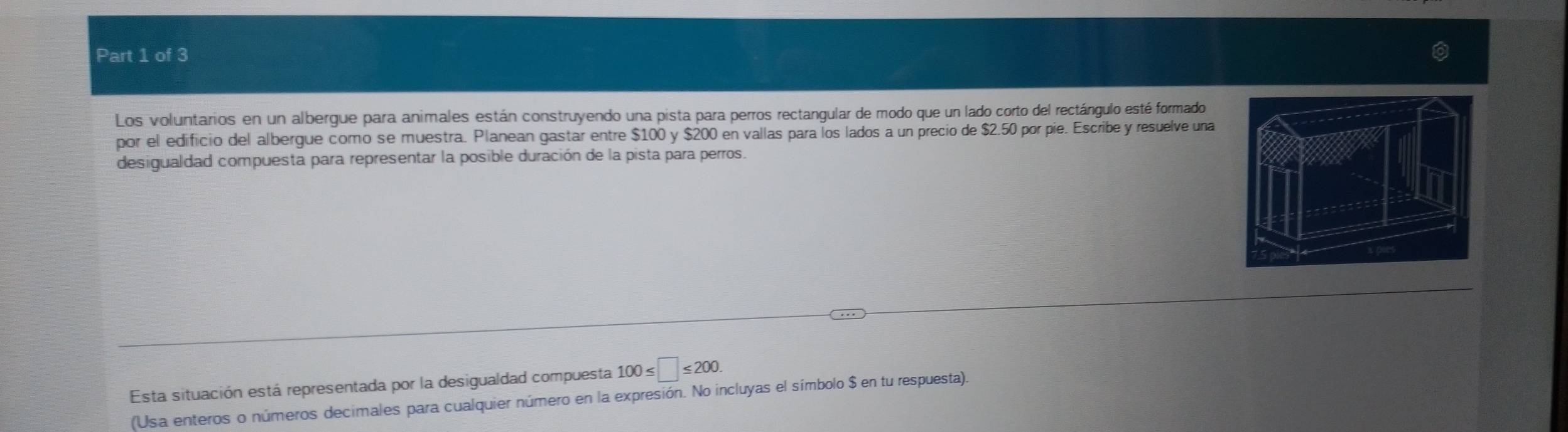 Los voluntarios en un albergue para animales están construyendo una pista para perros rectangular de modo que un lado corto del rectángulo esté formado 
por el edificio del albergue como se muestra. Planean gastar entre $100 y $200 en vallas para los lados a un precio de $2.50 por pie. Escribe y resuelve una 
desigualdad compuesta para representar la posible duración de la pista para perros. 
Esta situación está representada por la desigualdad compuesta 100≤ □ ≤ 200. 
(Usa enteros o números decimales para cualquier número en la expresión. No incluyas el símbolo $ en tu respuesta).