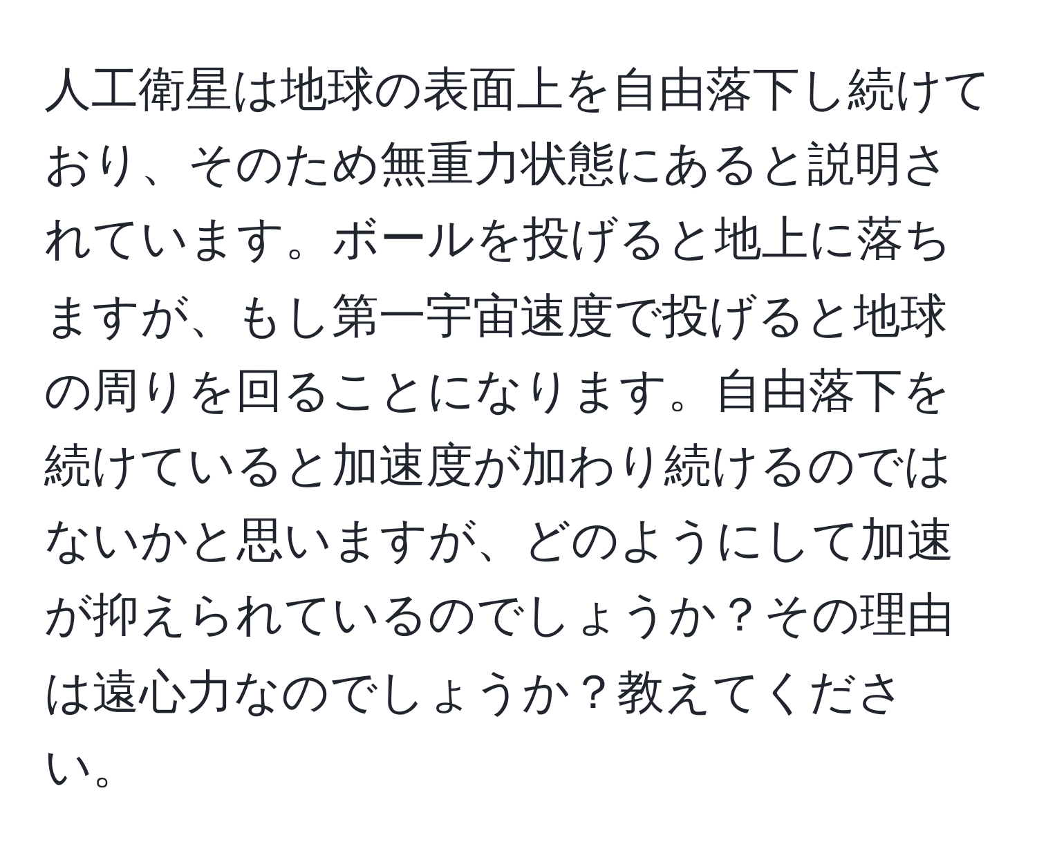 人工衛星は地球の表面上を自由落下し続けており、そのため無重力状態にあると説明されています。ボールを投げると地上に落ちますが、もし第一宇宙速度で投げると地球の周りを回ることになります。自由落下を続けていると加速度が加わり続けるのではないかと思いますが、どのようにして加速が抑えられているのでしょうか？その理由は遠心力なのでしょうか？教えてください。