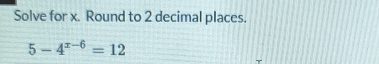 Solve for x. Round to 2 decimal places.
5-4^(x-6)=12