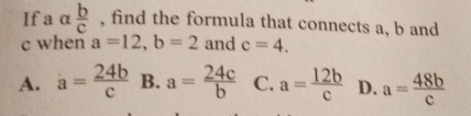 Ifa alpha  b/c  , find the formula that connects a, b and
c when a=12, b=2 and c=4.
A. a= 24b/c  B. a= 24c/b  C. a= 12b/c  D. a= 48b/c 