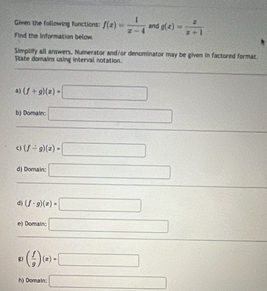 Given the following functions: f(x)= 1/x-4  and g(x)= x/x+1 
Find the information below 
Simplify all answers. Numerator and/or denominator may be given in factored format. 
State domains using interval notation. 
a) (f+g)(x)=□
b) Domain: □ 
C) (f-g)(x)=□
d) Domain: □ 
d) (f· g)(x)=□
e) Domain: □ 
g) ( f/g )(x)=□
h) Domain: □