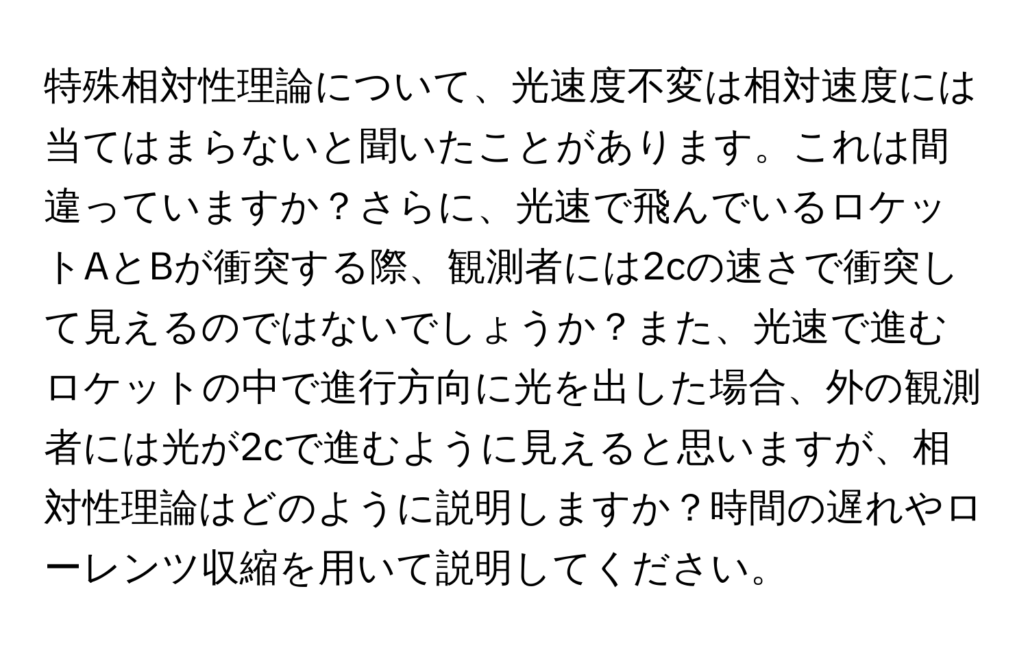 特殊相対性理論について、光速度不変は相対速度には当てはまらないと聞いたことがあります。これは間違っていますか？さらに、光速で飛んでいるロケットAとBが衝突する際、観測者には2cの速さで衝突して見えるのではないでしょうか？また、光速で進むロケットの中で進行方向に光を出した場合、外の観測者には光が2cで進むように見えると思いますが、相対性理論はどのように説明しますか？時間の遅れやローレンツ収縮を用いて説明してください。