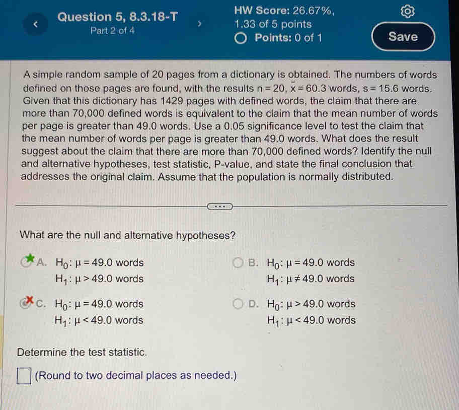 Question 5, 8.3.18-T
HW Score: 26.67%,
Part 2 of 4
1.33 of 5 points
Points: 0 of 1 Save
A simple random sample of 20 pages from a dictionary is obtained. The numbers of words
defined on those pages are found, with the results n=20, x=60.3 words, s=15.6 words.
Given that this dictionary has 1429 pages with defined words, the claim that there are
more than 70,000 defined words is equivalent to the claim that the mean number of words
per page is greater than 49.0 words. Use a 0.05 significance level to test the claim that
the mean number of words per page is greater than 49.0 words. What does the result
suggest about the claim that there are more than 70,000 defined words? Identify the null
and alternative hypotheses, test statistic, P -value, and state the final conclusion that
addresses the original claim. Assume that the population is normally distributed.
What are the null and alternative hypotheses?
A. H_0:mu =49.0 words B. H_0:mu =49.0 words
H_1:mu >49.0 words H_1:mu != 49.0 words
C. H_0:mu =49.0 words D. H_0:mu >49.0 words
H_1:mu <49.0 words H_1:mu <49.0 words
Determine the test statistic.
(Round to two decimal places as needed.)