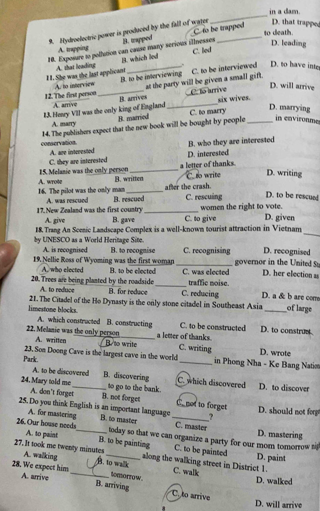 in a dam.
9. Hydroelectric power is produced by the fall of water_
_
to death.
A. trapping B. trapped C. to be trapped
D. that trappee
10. Exposure to pollution can cause many serious illnesses
D. leading
A. that leading B. which led C. led
11. She was the last applicant _、
A. to interview B. to be interviewing C. to be interviewed D. to have inte
D. will arrive
12. The first person_ at the party will be given a small gift.
A. arrive B. arrives C. to arrive
13. Henry VII was the only king of England _six wives.
B. married C. to marry
D. marrying
A. marry
14. The publishers expect that the new book will be bought by people _in environme
conservation. B. who they are interested
A. are interested
C. they are interested D. interested
15. Melanie was the only person _a letter of thanks.
A. wrote B. written C. to write D. writing
16. The pilot was the only man _after the crash.
A. was rescued B. rescued C. rescuing D. to be rescued
17. New Zealand was the first country_ women the right to vote.
A. give B. gave C. to give D. given
_
18. Trang An Scenic Landscape Complex is a well-known tourist attraction in Vietnam
by UNESCO as a World Heritage Site.
A. is recognised B. to recognise C. recognising D. recognised
19. Nellie Ross of Wyoming was the first woman _governor in the United St
A who elected B. to be elected C. was elected D. her election as
20. Trees are being planted by the roadside_ traffic noise. D. a & b are corre
A. to reduce B. for reduce C. reducing
21. The Citadel of the Ho Dynasty is the only stone citadel in Southeast Asia _of large
limestone blocks.
A. which constructed B. constructing C. to be constructed D. to construc
22. Melanie was the only person a letter of thanks.
A. written B. to write C. writing D. wrote
23. Son Doong Cave is the largest cave in the world _in Phong Nha - Ke Bang Nation
Park.
A. to be discovered B. discovering C. which discovered D. to discover
24. Mary told me_ to go to the bank.
A. don’t forget B. not forget C. not to forget
25. Do you think English is an important language _？ D. should not forg
A. for mastering B. to master C. master D. mastering
26. Our house needs_ today so that we can organize a party for our mom tomorrow nig
A. to paint B. to be painting C. to be painted D. paint
27. It took me twenty minutes_ along the walking street in District 1.
A. walking B. to walk C. walk
28. We expect him_ tomorrow.
A. arrive
D. walked
B. arriving C. to arrive
8
D. will arrive