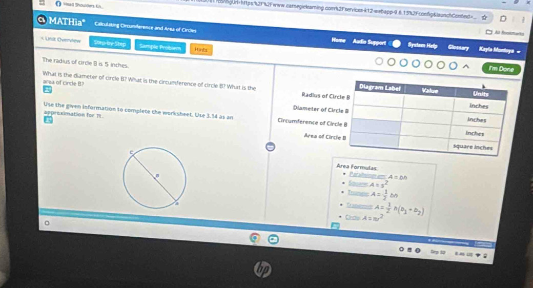 Head Shoulders Kn... 
)61/contigUrl=https:%2F%2Fwww.carnegielearning.com%2Fservices-k12-webapp-9.6.15%2Fconfig&launchContext> D 
MATHia* Calculating Circumference and Area of Circles Home Audio Support 
Al Bookmarks 
< Unit Overview Step-by-Step Sample Probiem Hints 
System Help Glossary Kayla Montoya « 
The radius of circle  B is 5 inches. 
I'm Done 
area of circle B? 
What is the diameter of circle B? What is the circumference of circle B? What is the Radius of Cir 
Diameter of Circ 
appreximation for It. 
Use the given information to complete the worksheet. Use 3.14 as an Circumference of Circ 
Area of Circl 
Area Formulas 
Paraltiogram A=bh
Squanes A=s^2
Trance A= 1/2 bh
Trabee 
Cras A=π r^2 A= 1/2 n(b_1+b_2)
。 
- 
5ép 30