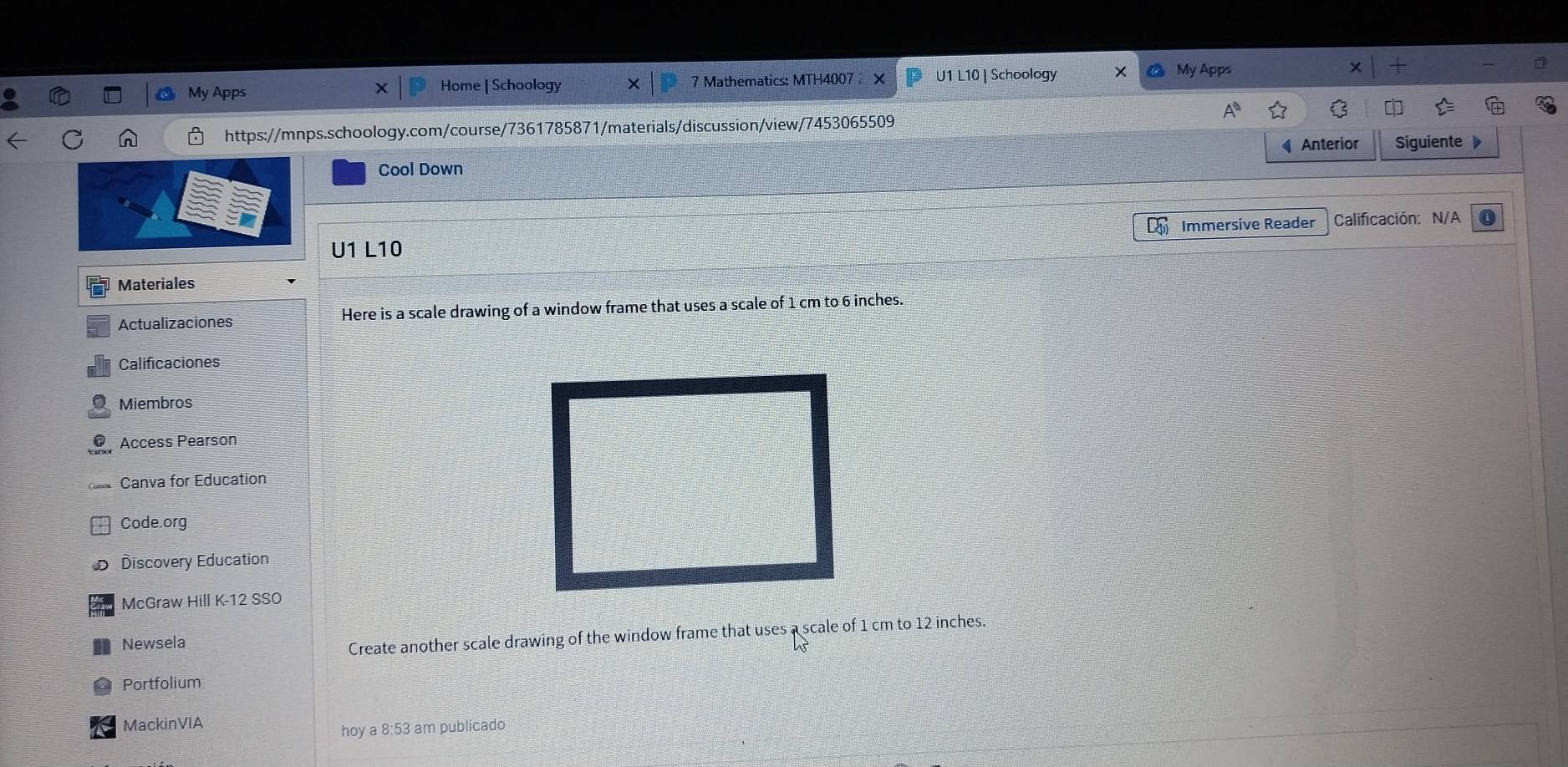 My Apps Home | Schoology 7 Mathematics: MTH4007 × U1 L10 | Schoology I My Apps 
https://mnps.schoology.com/course/7361785871/materials/discussion/view/7453065509 
Anterior Siguiente 
Cool Down 
Immersive Reader Calificación: N/A 
U1 L10 
Materiales 
Actualizaciones Here is a scale drawing of a window frame that uses a scale of 1 cm to 6 inches. 
Calificaciones 
Miembros 
Access Pearson 
Canva for Education 
Code.org 
Discovery Education 
McGraw Hill K-12 SSO 
Newsela 
Create another scale drawing of the window frame that uses a scale of 1 cm to 12 inches. 
Portfolium 
MackinVIA 
hoy a 8:53 am publicado