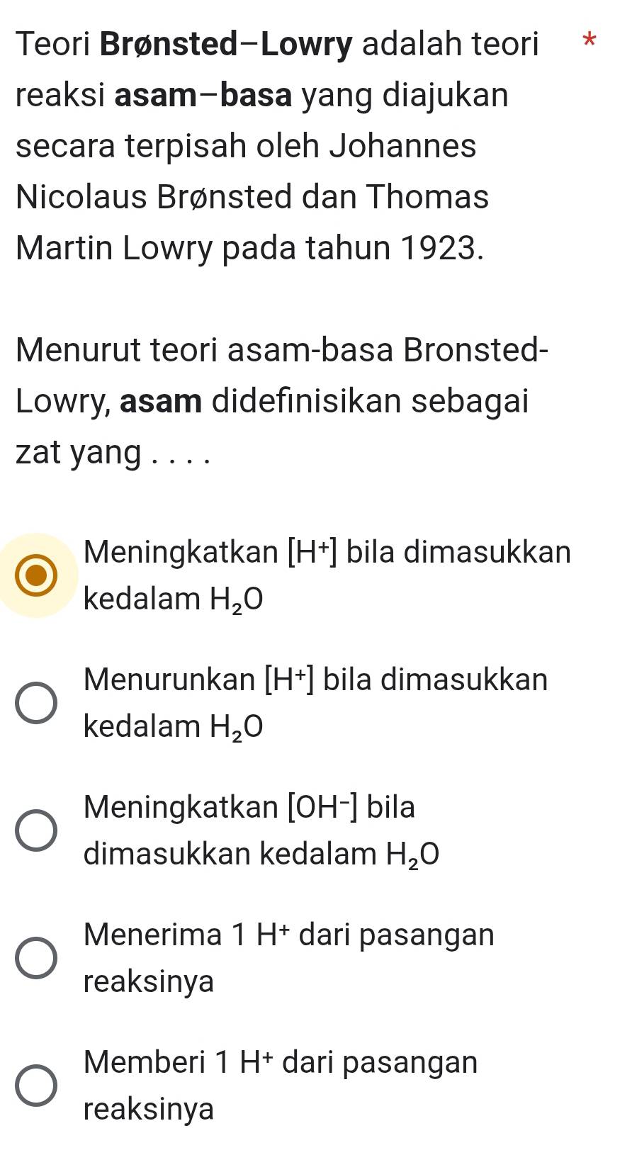 Teori Brønsted-Lowry adalah teori *
reaksi asam-basa yang diajukan
secara terpisah oleh Johannes
Nicolaus Brønsted dan Thomas
Martin Lowry pada tahun 1923.
Menurut teori asam-basa Bronsted-
Lowry, asam didefinisikan sebagai
zat yang . . . .
Meningkatkan [H^+] bila dimasukkan
kedalam H_2O
Menurunkan [H^+] bila dimasukkan
kedalam H_2O
Meningkatkan [OH^-] bila
dimasukkan kedalam H_2O
Menerima 1 H⁺ dari pasangan
reaksinya
Memberi 1 H† dari pasangan
reaksinya