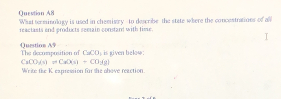 Question A8 
What terminology is used in chemistry to describe the state where the concentrations of all 
reactants and products remain constant with time. 
Question A9 
The decomposition of CaCO 3 is given below:
CaCO_3(s)leftharpoons CaO(s)+CO_2(g)
Write the K expression for the above reaction.