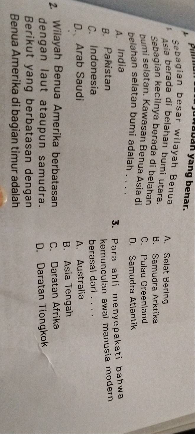 juwaban yang benar.
1
Sebagian besar wilayah Benua
A. Selat Bering
Asía berada di belahan bumi utara.
Sebagian kecilnya berada di belahan B. Samudra Arktika
C. Pulau Greenland
bumi selatan. Kawasan Benua Asia di
D. Samudra Atlantik
belahan selatan bumi adalah . . . .
A. India
B. Pakistan 3. Para ahli menyepakati bahwa
kemunculan awal manusia modern
C. Indonesia berasal dari . . . .
D. Arab Saudi A. Australia
B. Asia Tengah
2. Wilayah Benua Amerika berbatasan C. Daratan Afrika
dengan laut ataupun samudra. D. Daratan Tiongkok
Berikut yang berbatasan dengan
Benua Amerika di bagian timur adalah