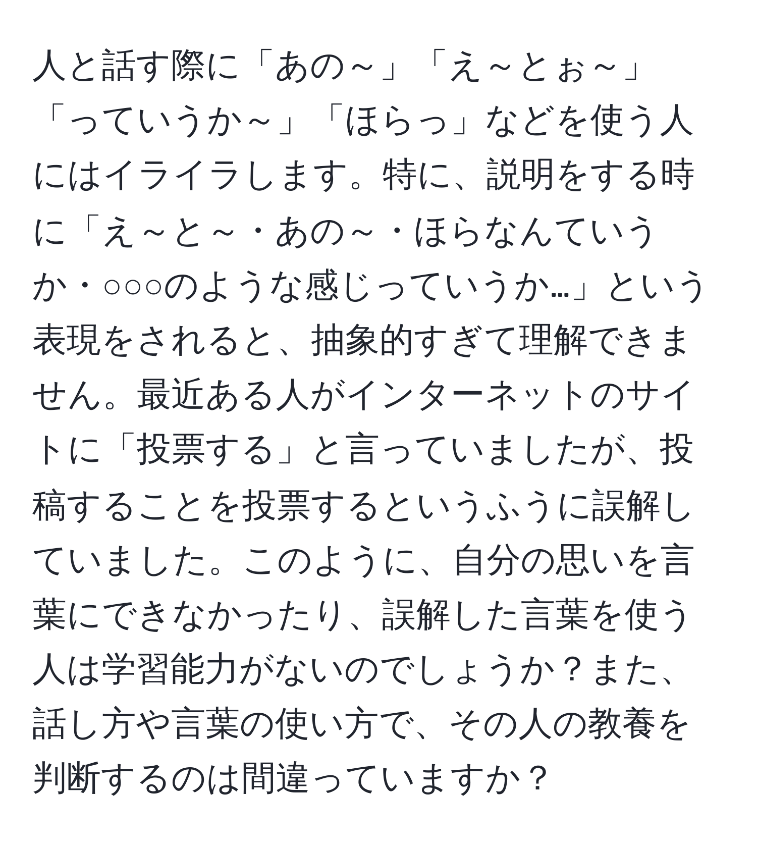 人と話す際に「あの～」「え～とぉ～」「っていうか～」「ほらっ」などを使う人にはイライラします。特に、説明をする時に「え～と～・あの～・ほらなんていうか・○○○のような感じっていうか…」という表現をされると、抽象的すぎて理解できません。最近ある人がインターネットのサイトに「投票する」と言っていましたが、投稿することを投票するというふうに誤解していました。このように、自分の思いを言葉にできなかったり、誤解した言葉を使う人は学習能力がないのでしょうか？また、話し方や言葉の使い方で、その人の教養を判断するのは間違っていますか？