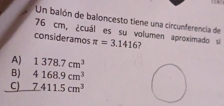 CENTI
Un balón de baloncesto tiene una circunferencia de
76 cm, ¿cuál es su volumen aproximado si
consideramos π =3.1416
A) 1378.7cm^3
B) 4168.9cm^3
C) 7411.5cm^3