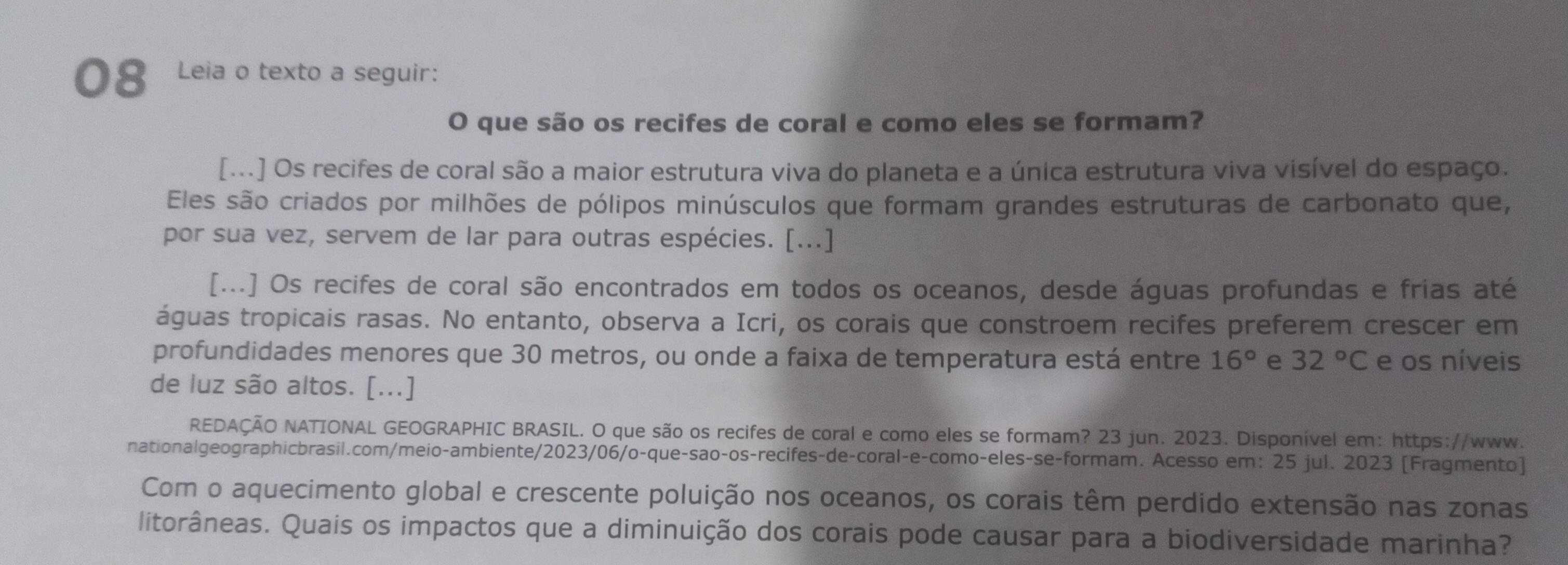 Leia o texto a seguir: 
O que são os recifes de coral e como eles se formam? 
[...] Os recifes de coral são a maior estrutura viva do planeta e a única estrutura viva visível do espaço. 
Eles são criados por milhões de pólipos minúsculos que formam grandes estruturas de carbonato que, 
por sua vez, servem de lar para outras espécies. [...] 
[...] Os recifes de coral são encontrados em todos os oceanos, desde águas profundas e frias até 
águas tropicais rasas. No entanto, observa a Icri, os corais que constroem recifes preferem crescer em 
profundidades menores que 30 metros, ou onde a faixa de temperatura está entre 16° e 32°C e os níveis 
de luz são altos. [...] 
REDAÇÃO NATIONAL GEOGRAPHIC BRASIL. O que são os recifes de coral e como eles se formam? 23 jun. 2023. Disponível em: https://www. 
nationalgeographicbrasil.com/meio-ambiente/2023/06/o-que-sao-os-recifes-de-coral-e-como-eles-se-formam. Acesso em: 25 jul. 2023 [Fragmento] 
Com o aquecimento global e crescente poluição nos oceanos, os corais têm perdido extensão nas zonas 
litorâneas. Quais os impactos que a diminuição dos corais pode causar para a biodiversidade marinha?