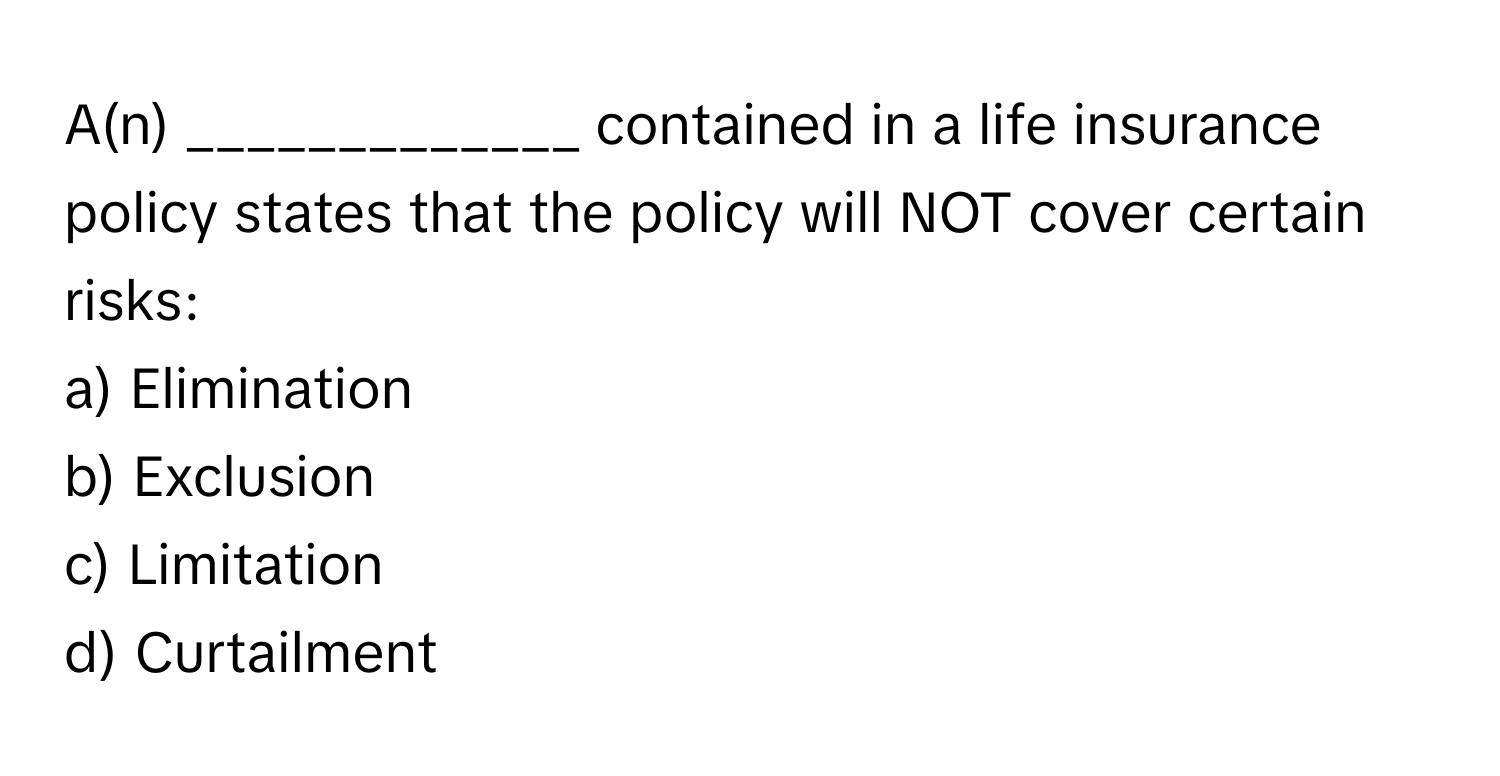 A(n) _____________ contained in a life insurance policy states that the policy will NOT cover certain risks:

a) Elimination
b) Exclusion
c) Limitation
d) Curtailment