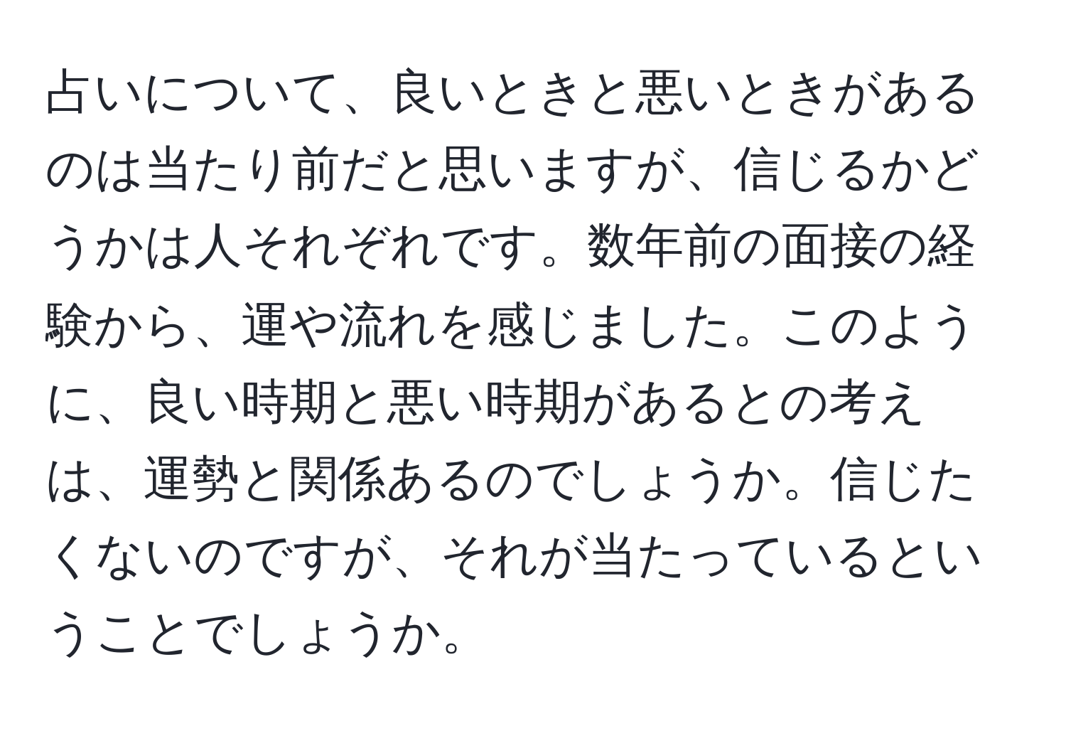 占いについて、良いときと悪いときがあるのは当たり前だと思いますが、信じるかどうかは人それぞれです。数年前の面接の経験から、運や流れを感じました。このように、良い時期と悪い時期があるとの考えは、運勢と関係あるのでしょうか。信じたくないのですが、それが当たっているということでしょうか。