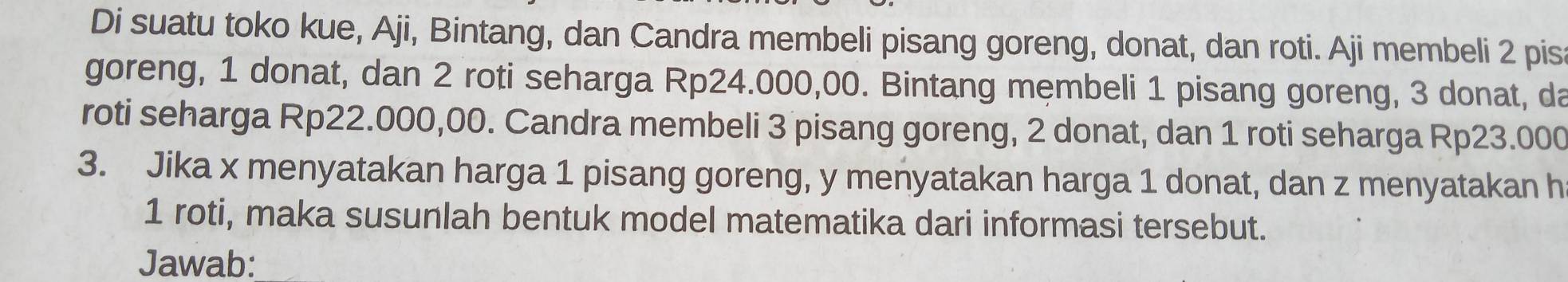 Di suatu toko kue, Aji, Bintang, dan Candra membeli pisang goreng, donat, dan roti. Aji membeli 2 pis 
goreng, 1 donat, dan 2 roti seharga Rp24.000,00. Bintang membeli 1 pisang goreng, 3 donat, da 
roti seharga Rp22.000,00. Candra membeli 3 pisang goreng, 2 donat, dan 1 roti seharga Rp23.000
3. Jika x menyatakan harga 1 pisang goreng, y menyatakan harga 1 donat, dan z menyatakan h
1 roti, maka susunlah bentuk model matematika dari informasi tersebut. 
Jawab: