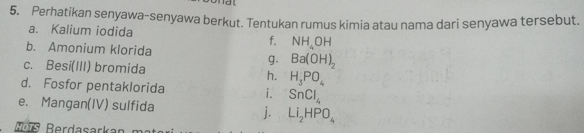 Perhatikan senyawa-senyawa berkut. Tentukan rumus kimia atau nama dari senyawa tersebut. 
a. Kalium iodida 
f. NH_4OH
b. Amonium klorida 
g. Ba(OH)_2
c. Besi(III) bromida 
h. H_3PO_4
d. Fosfor pentaklorida i. SnCl_4
e. Mangan(IV) sulfida 
j. Li_2HPO_4
Ho ïs Berdasarka