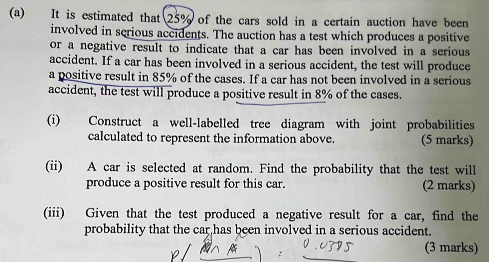 It is estimated that 25% of the cars sold in a certain auction have been 
involved in serious accidents. The auction has a test which produces a positive 
or a negative result to indicate that a car has been involved in a serious 
accident. If a car has been involved in a serious accident, the test will produce 
a positive result in 85% of the cases. If a car has not been involved in a serious 
accident, the test will produce a positive result in 8% of the cases. 
(i) Construct a well-labelled tree diagram with joint probabilities 
calculated to represent the information above. (5 marks) 
(ii) A car is selected at random. Find the probability that the test will 
produce a positive result for this car. (2 marks) 
(iii) Given that the test produced a negative result for a car, find the 
probability that the car has been involved in a serious accident. 
(3 marks)