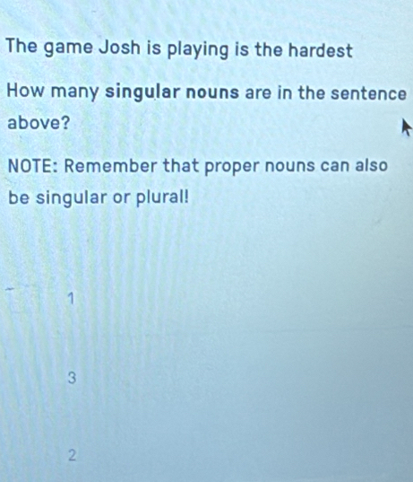 The game Josh is playing is the hardest
How many singular nouns are in the sentence
above?
NOTE: Remember that proper nouns can also
be singular or plural!
1
3
2