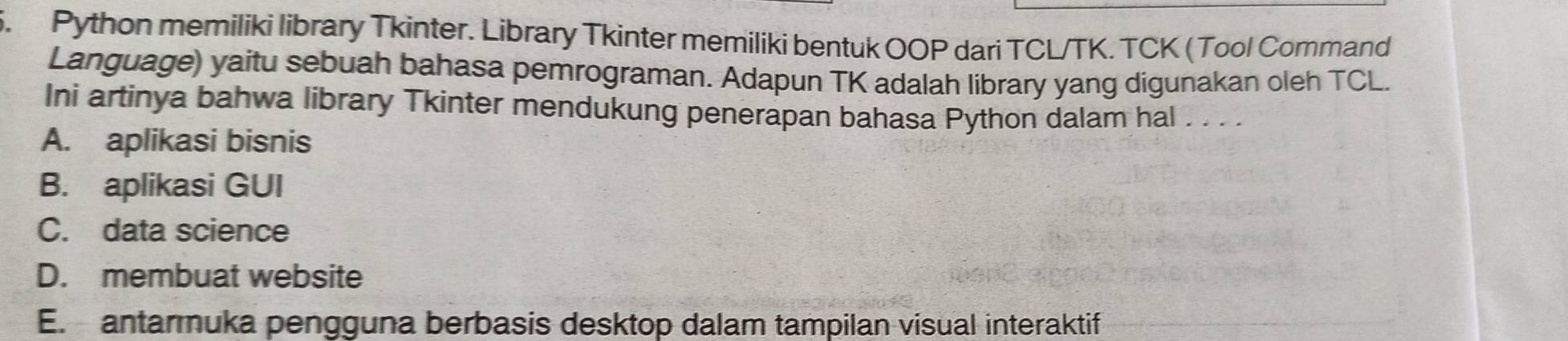 Python memiliki library Tkinter. Library Tkinter memiliki bentuk OOP dari TCL/TK. TCK (Tool Command
Language) yaitu sebuah bahasa pemrograman. Adapun TK adalah library yang digunakan oleh TCL.
Ini artinya bahwa library Tkinter mendukung penerapan bahasa Python dalam hal . . . .
A. aplikasi bisnis
B. aplikasi GUI
C. data science
D. membuat website
E. antarmuka pengguna berbasis desktop dalam tampilan visual interaktif