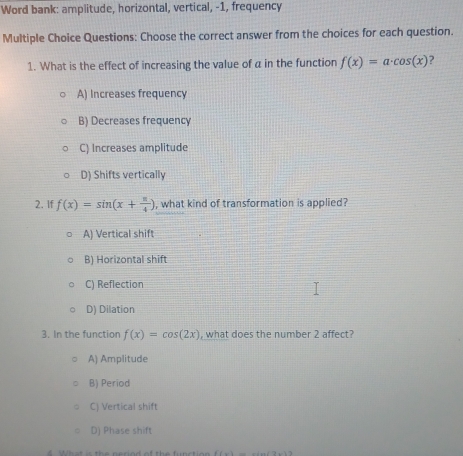 Word bank: amplitude, horizontal, vertical, -1, frequency
Multiple Choice Questions: Choose the correct answer from the choices for each question.
1. What is the effect of increasing the value of a in the function f(x)=a· cos (x) ?
A) Increases frequency
B) Decreases frequency
C) Increases amplitude
D) Shifts vertically
2. If f(x)=sin (x+ π /4 ) , what kind of transformation is applied?
A) Vertical shift
B) Horizontal shift
C) Reflection
D) Dilation
3. In the function f(x)=cos (2x) , what does the number 2 affect?
A) Amplitude
B) Period
C) Vertical shift
D) Phase shift
h a t is the nerind of the functio f(x)=