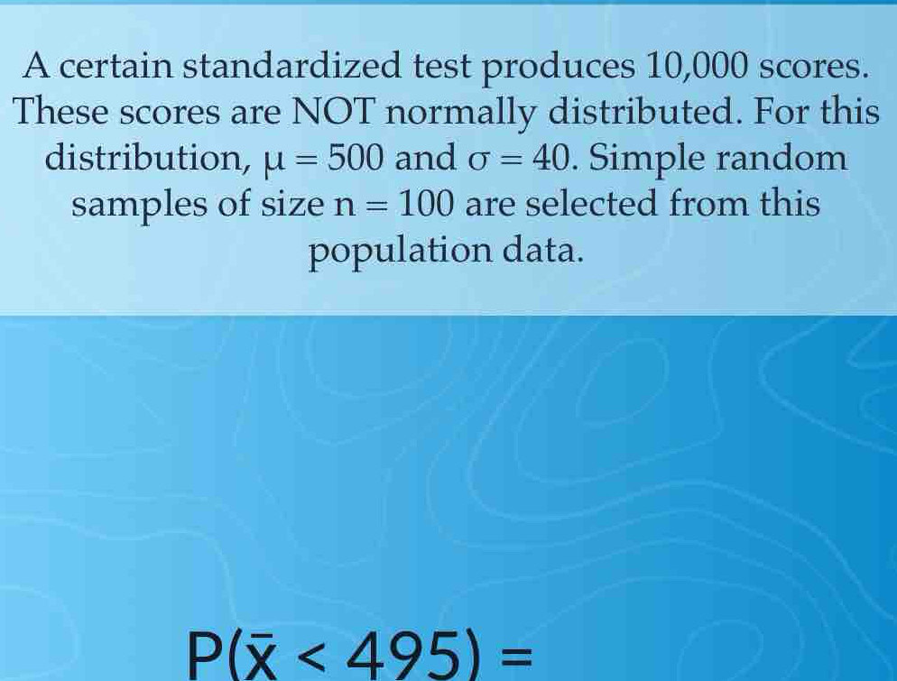 A certain standardized test produces 10,000 scores. 
These scores are NOT normally distributed. For this 
distribution, mu =500 and sigma =40. Simple random 
samples of size n=100 are selected from this 
population data.
P(overline x<495)=