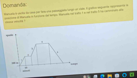 Domanda: 
Manuela è uscita da casa per fare una passeggiata lungo un viale. Il grafico seguente rappresenta la 
posizione di Manuela in funzione del tempo. Manuela nel tratto 1 e nel tratto 5 ha camminato alla 
stessa velocitá ? 
spazio
3
6
2
200 m
tempo
10
mänuti