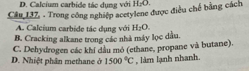 D. Calcium carbide tác dụng với H_2O. 
Câu 137. . Trong công nghiệp acetylene được điều chế bằng cách
A. Calcium carbide tác dụng với H_2O.
B. Cracking alkane trong các nhà máy lọc dầu.
C. Dehydrogen các khí đầu mỏ (ethane, propane và butane).
D. Nhiệt phân methane ở 1500°C , làm lạnh nhanh.