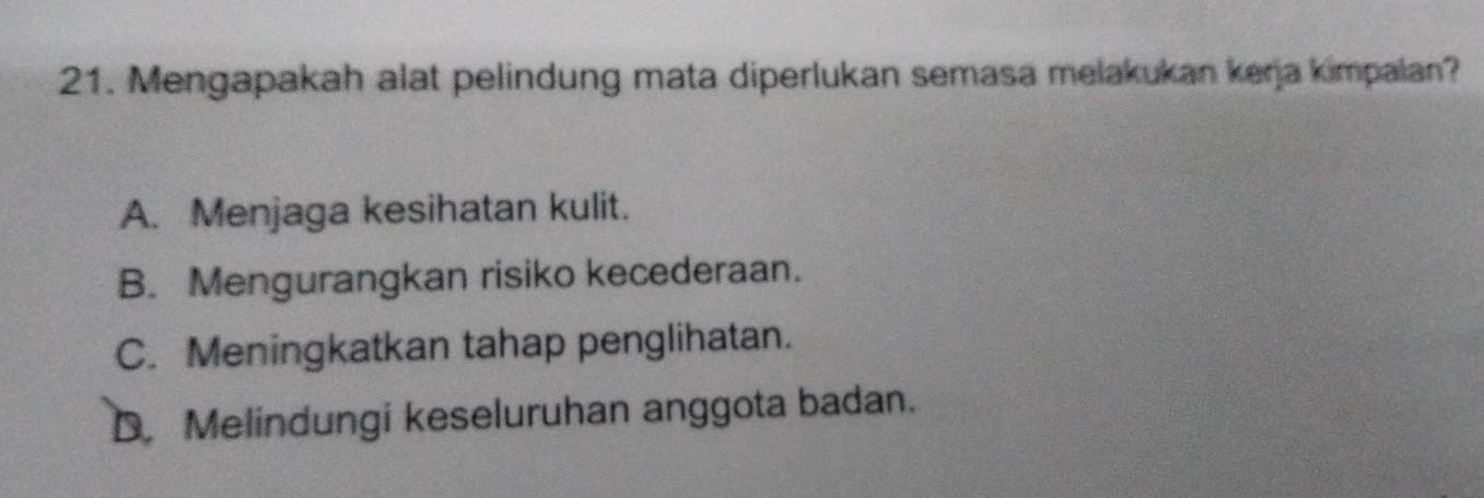 Mengapakah alat pelindung mata diperlukan semasa melakukan kerja kimpalan?
A. Menjaga kesihatan kulit.
B. Mengurangkan risiko kecederaan.
C. Meningkatkan tahap penglihatan.
D. Melindungi keseluruhan anggota badan.