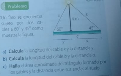 Problema
Un faro se encuentra
sujeto por dos ca-
bles a 60° 45° como
muestra la figura.
a) Calcula la longitud del cable x y la distancia y.
b) Calcula la longitud del cable b y la distancia a.
c) Halla el área aproximada del triángulo formado por
los cables y la distancia entre sus anclas al suelo,