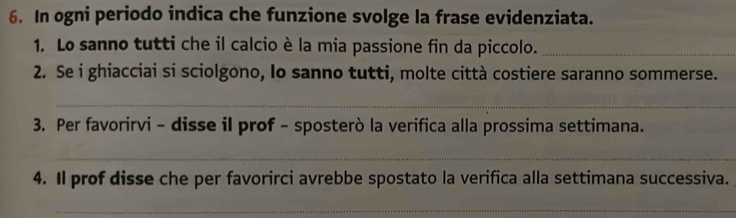 In ogni periodo indica che funzione svolge la frase evidenziata. 
1. Lo sanno tutti che il calcio è la mia passione fin da piccolo._ 
2. Se i ghiacciai si sciolgono, lo sanno tutti, molte città costiere saranno sommerse. 
_ 
3. Per favorirvi - disse il prof - sposterò la verifica alla prossima settimana. 
_ 
4. Il prof disse che per favorirci avrebbe spostato la verifica alla settimana successiva. 
_