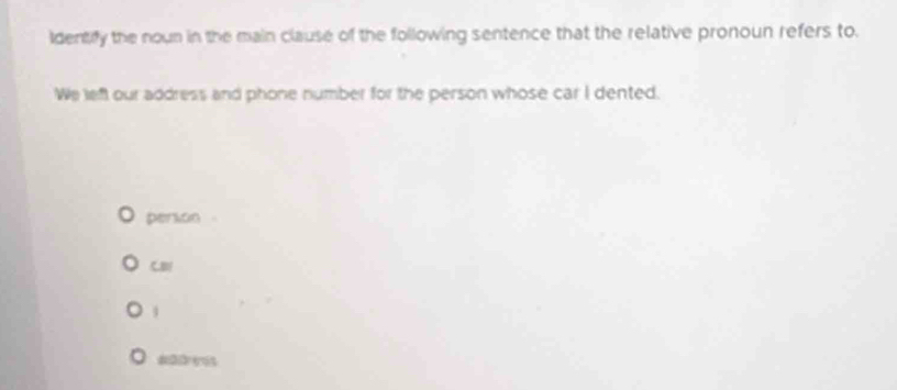 identify the nown in the main clause of the following sentence that the relative pronoun refers to 
We left our address and phone number for the person whose car I dented. 
person