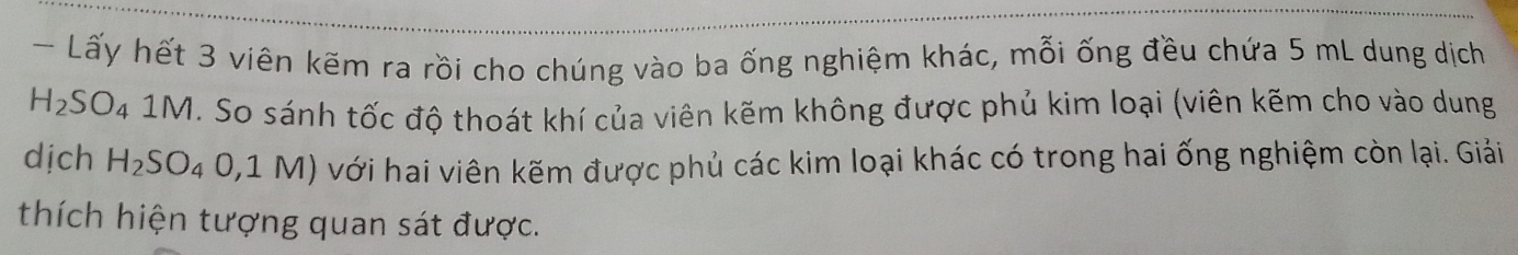 Lấy hết 3 viên kẽm ra rồi cho chúng vào ba ống nghiệm khác, mỗi ống đều chứa 5 mL dung dịch
H_2SO_4 1 M H. So sánh tốc độ thoát khí của viên kẽm không được phủ kim loại (viên kẽm cho vào dung 
dịch H_2SO_4O,1M) với hai viên kẽm được phủ các kim loại khác có trong hai ống nghiệm còn lại. Giải 
thích hiện tượng quan sát được.