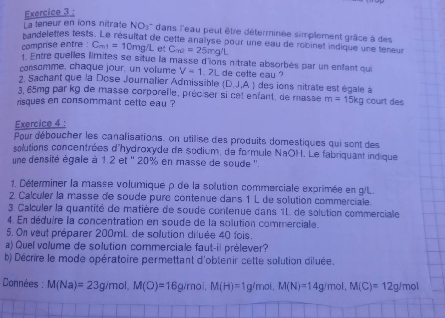 La teneur en ions nitrate NO_3^(- dans l'eau peut être déterminée simplement grâce à des
bandelettes tests. Le résultat de cette analyse pour une eau de robinet indique une teneur
comprise entre : C_m1)=10mg/L et C_m2=25mg/L
1. Entre quelles limites se situe la masse d'ions nitrate absorbés par un enfant qui
consomme, chaque jour, un volume V=1,2L de cette eau ?
2. Sachant que la Dose Journalier Admissible (D,J,A) des ions nitrate est égale à
3, 65mg par kg de masse corporelle, préciser si cet enfant, de masse m=15kg court des
risques en consommant cette eau ?
Exercice 4 :
Pour déboucher les canalisations, on utilise des produits domestiques qui sont des
solutions concentrées d'hydroxyde de sodium, de formule NaOH. Le fabriquant indique
une densité égale à 1.2 et '' 20% en masse de soude ''.
1. Déterminer la masse volumique ρ de la solution commerciale exprimée en g/L.
2. Calculer la masse de soude pure contenue dans 1 L de solution commerciale.
3. Calculer la quantité de matière de soude contenue dans 1L de solution commerciale
4. En déduire la concentration en soude de la solution commerciale.
5. On veut préparer 200mL de solution diluée 40 fois.
a) Quel volume de solution commerciale faut-il prélever?
b) Décrire le mode opératoire permettant d'obtenir cette solution diluée.
Données : M(Na)=23g/mol,M(O)=16g/mol,M(H)=1g/mol,M(N)=14g/mol,M(C)=12g/mol