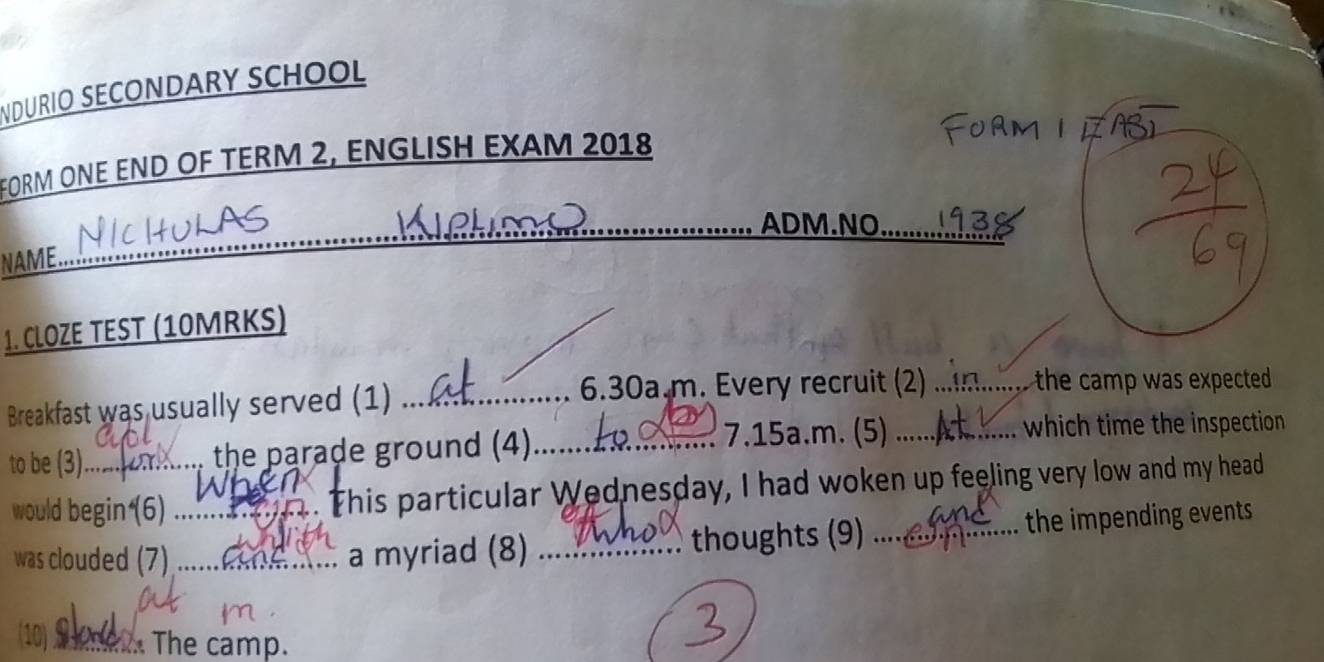 NDURIO SECONDARY SCHOOL 
FORM ONE END OF TERM 2, ENGLISH EXAM 2018 
_ADM.NO._ 
NAME. 
1. CLOZE TEST (10MRKS) 
Breakfast was usually served (1)_ 
6.30a.m. Every recruit (2) _the camp was expected . 
to be (3)._ the parade ground (4)_ 
7.15a.m. (5)_ which time the inspection 
would begin(6) _ This particular Wednesday, I had woken up feeling very low and my head 
was clouded (7) _a myriad (8) _thoughts (9) ... the impending events 
(10) _ The camp.