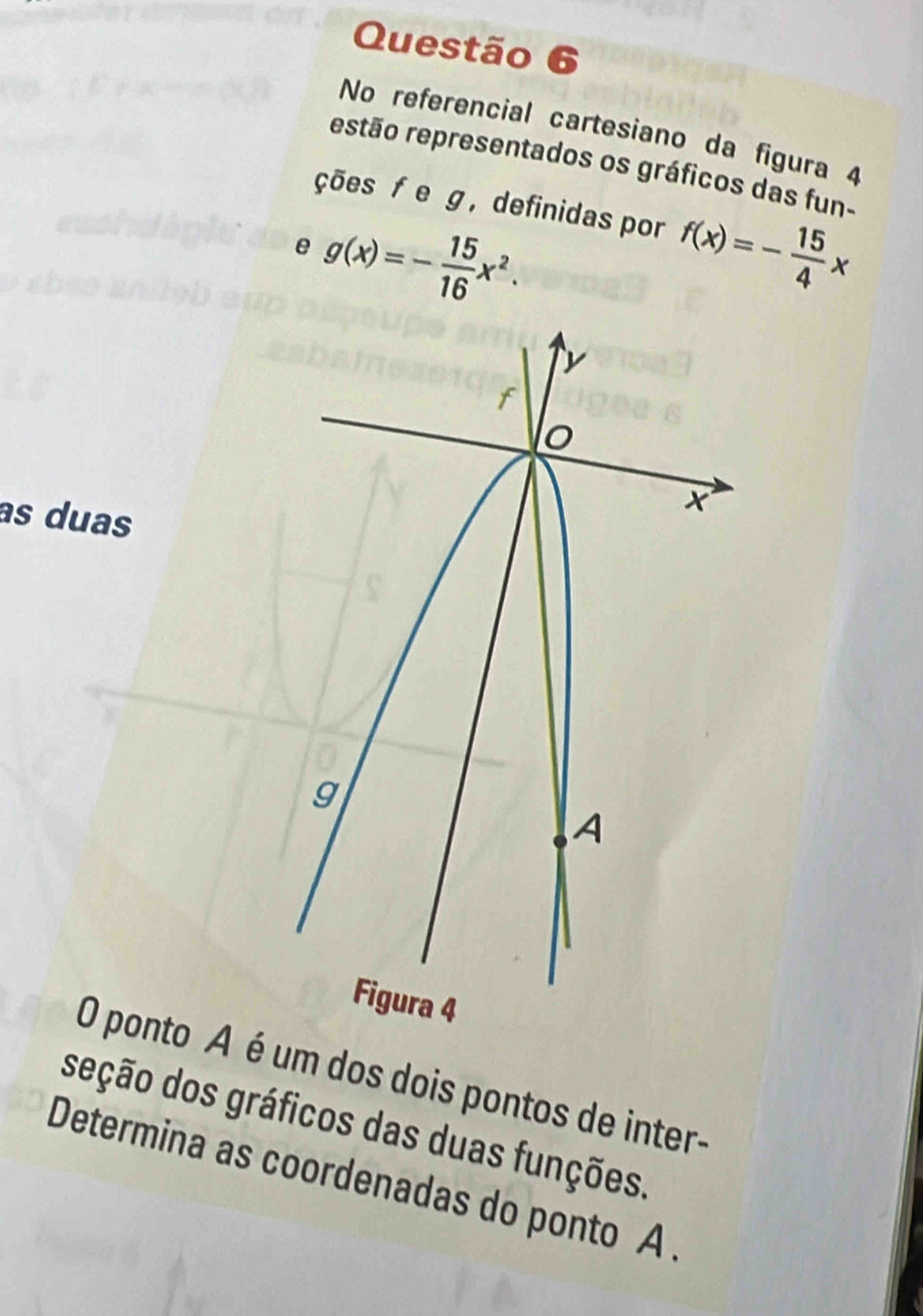 No referencial cartesiano da figura 4
estão representados os gráficos das fun-
ções f e g ， definidas por f(x)=- 15/4 x
e g(x)=- 15/16 x^2. 
as duas
O ponto A é um dos dois pontos de inter-
deção dos gráficos das duas funções.
Determina as coordenadas do ponto A