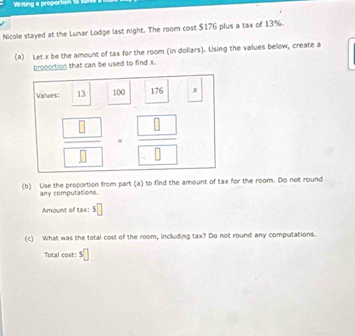 Writing a proportion to soive a 
Nicole stayed at the Lunar Lodge last night. The room cost $176 plus a tax of 13%.
(a) Let x be the amount of tax for the room (in dollars). Using the values below, create a
proportion that can be used to find x.
(b) Use the proportion from part (a) to find the amount of tax for the room. Do not round
any computations.
Amount of tax: $□
(c) What was the total cost of the room, including tax? Do not round any computations.
Total cost: $□