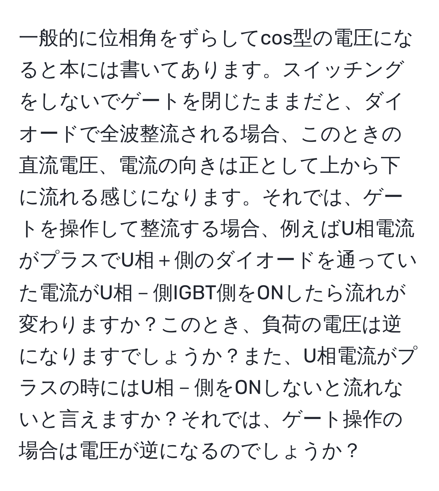 一般的に位相角をずらしてcos型の電圧になると本には書いてあります。スイッチングをしないでゲートを閉じたままだと、ダイオードで全波整流される場合、このときの直流電圧、電流の向きは正として上から下に流れる感じになります。それでは、ゲートを操作して整流する場合、例えばU相電流がプラスでU相＋側のダイオードを通っていた電流がU相－側IGBT側をONしたら流れが変わりますか？このとき、負荷の電圧は逆になりますでしょうか？また、U相電流がプラスの時にはU相－側をONしないと流れないと言えますか？それでは、ゲート操作の場合は電圧が逆になるのでしょうか？