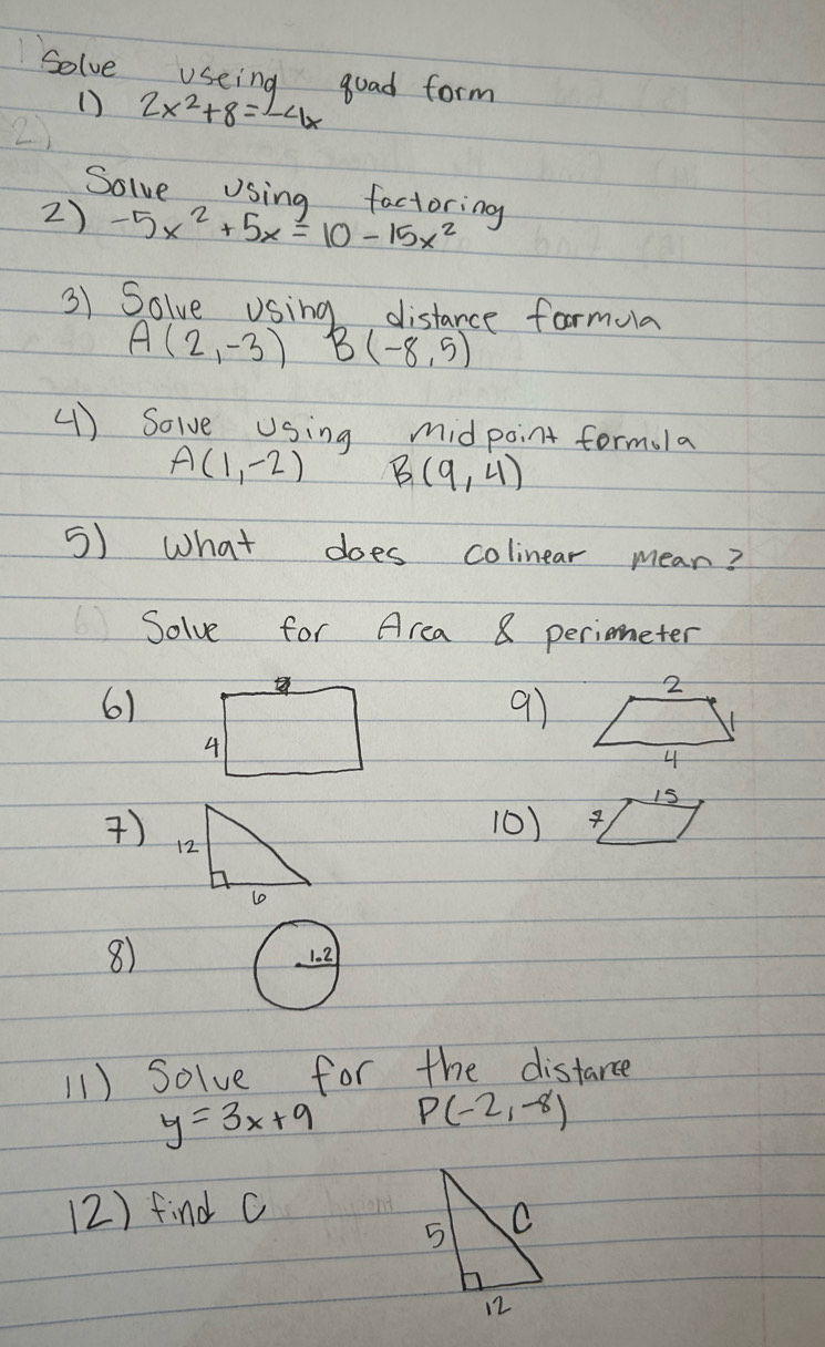 Solve useing goad form 
() 2x^2+8=-4x
Solve Using factoring 
2) -5x^2+5x=10-15x^2
3) Solve Using distance formula
A(2,-3) B(-8,5)
() Solve Using midpoint formula
A(1,-2) B(9,4)
5) What does colinear mean? 
Solve for Area 8 periometer 
61 
9)
15
) 
10) 
8) 
1.2 
11) Solve for the distarce
y=3x+9 P(-2,-8)
(2) find c