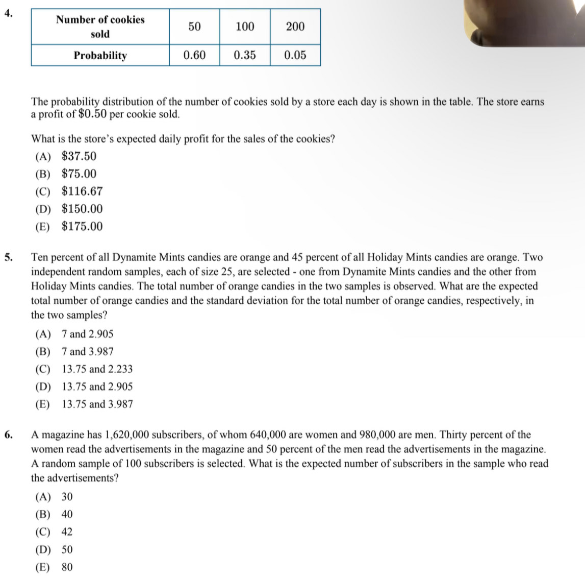 The probability distribution of the number of cookies sold by a store each day is shown in the table. The store earns
a profit of $0.50 per cookie sold.
What is the store’s expected daily profit for the sales of the cookies?
(A) $37.50
(B) $75.00
(C) $116.67
(D) $150.00
(E) $175.00
5. Ten percent of all Dynamite Mints candies are orange and 45 percent of all Holiday Mints candies are orange. Two
independent random samples, each of size 25, are selected - one from Dynamite Mints candies and the other from
Holiday Mints candies. The total number of orange candies in the two samples is observed. What are the expected
total number of orange candies and the standard deviation for the total number of orange candies, respectively, in
the two samples?
(A) 7 and 2.905
(B) 7 and 3.987
(C) 13.75 and 2.233
(D) 13.75 and 2.905
(E) 13.75 and 3.987
6. A magazine has 1,620,000 subscribers, of whom 640,000 are women and 980,000 are men. Thirty percent of the
women read the advertisements in the magazine and 50 percent of the men read the advertisements in the magazine.
A random sample of 100 subscribers is selected. What is the expected number of subscribers in the sample who read
the advertisements?
(A) 30
(B) 40
(C) 42
(D) 50
(E) 80