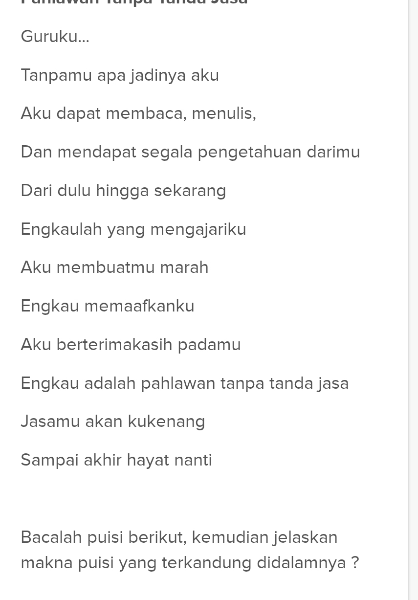 Guruku... 
Tanpamu apa jadinya aku 
Aku dapat membaca, menulis, 
Dan mendapat segala pengetahuan darimu 
Dari dulu hingga sekarang 
Engkaulah yang mengajariku 
Aku membuatmu marah 
Engkau memaafkanku 
Aku berterimakasih padamu 
Engkau adalah pahlawan tanpa tanda jasa 
Jasamu akan kukenang 
Sampai akhir hayat nanti 
Bacalah puisi berikut, kemudian jelaskan 
makna puisi yang terkandung didalamnya ?