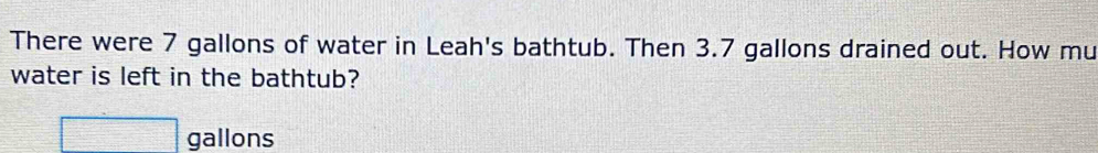 There were 7 gallons of water in Leah's bathtub. Then 3.7 gallons drained out. How mu 
water is left in the bathtub?
□ gallons