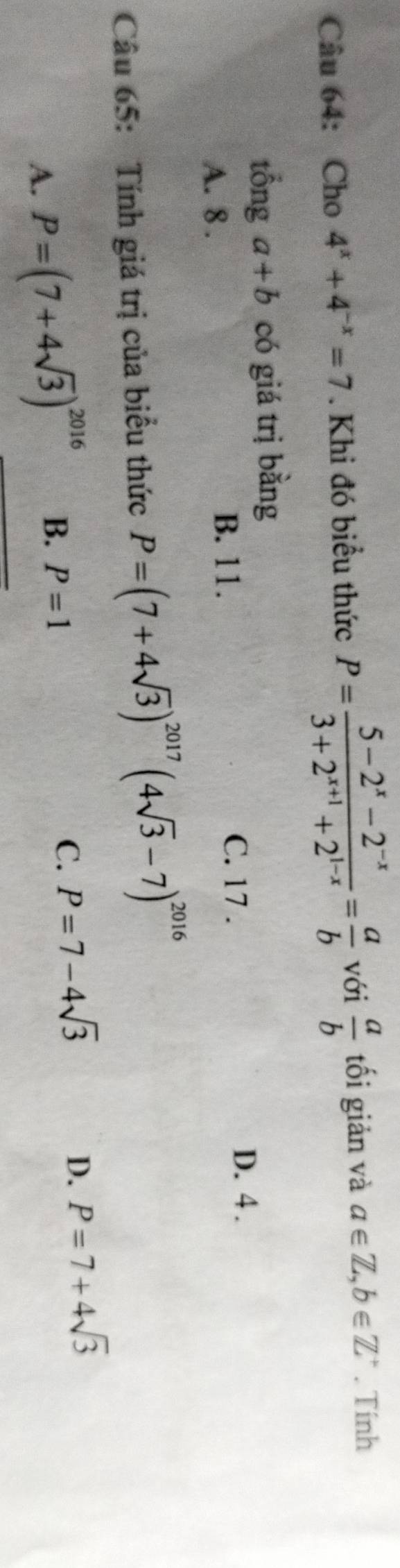 Cho 4^x+4^(-x)=7. Khi đó biểu thức P= (5-2^x-2^(-x))/3+2^(x+1)+2^(1-x) = a/b  với  a/b  tối giản và a∈ Z, b∈ Z^+. Tính
tổng a+b có giá trị bằng
A. 8.
B. 11. C. 17.
D. 4.
Câu 65: Tính giá trị của biểu thức P=(7+4sqrt(3))^2017(4sqrt(3)-7)^2016
D.
A. P=(7+4sqrt(3))^2016 B. P=1 C. P=7-4sqrt(3) P=7+4sqrt(3)