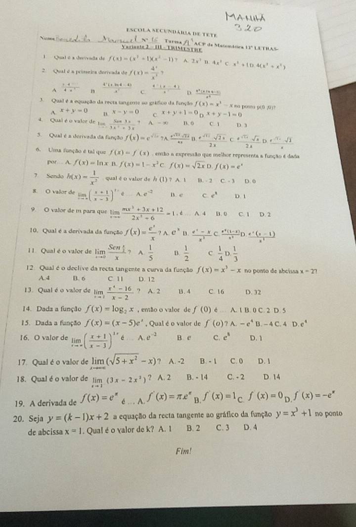 ESCOLA SECUndáRa dE TEtE
Turess
Nuns A CP de Matemática 12° LETRAS
Varisate 2 - HL - TRIME STHF
Qual é a derivada de f(x)=(x^3+1)(x^2-1) A. 2x^2 n 4x^2 x^3+(D.4(x^3+x^2)
2. Qual é a primeira derivada de f(x)= 4/x^3  7^(frac 7.4)4.4 n  (4^5(xln 4-4))/x^3  C.  (4-(x-4))/3  D.  (x^2(x+4-1))/x^4 
3 Qual é a equação da recta tangente ao gráfico da função f(x)=x^3-x na poma g(0 ,0)?
A. x+y=0 B. x-y=0 C x+y+1=0_Dx+y-1=0
4. Qual é o valor de lim _xto ∈fty frac S_△ x33x^2+3x A. - ∞ B. 0 C. 1 D. 3
5. Qual é a derivada da função f(x)=e^(sqrt(1+))7A.frac e^(sqrt(1+2)sqrt 2x)4x D  e^(sqrt(11))sqrt(2x)/2x  C  e^(sqrt(11))· sqrt(x)/2lambda  D  (e^(-sqrt(2))· sqrt(2))/x 
6. Uma função é tal que f(x)=f(x) enão a expressão que melhor representa a função é dada
por. A. f(x)=ln xB f(x)=1-x^2c f(x)=sqrt(2x)D.f(x)=e^x
7. Sendo h(x)= 1/x^2  qual é o valor de / (1) ? A. 1 D. 2 C. - 3 D. 0
8. O valor de limlimits _xto ∈fty ( (x+1)/x-3 )^t/2d_ A.e^(-2) B. e C e^x D 1
9. O valor de m para que limlimits _xto ∈fty  (mx^2+3x+12)/2x^2+6 =1,t...A.B.0 C. 1 D. 2
10. Qual é a derivada da função f(x)= e^x/x ?A.e^x B.  (e^x-x)/x^2 c. (e^x(1-x))/x^2 D. (e^x(x-1))/x^2 
I l Qual é o valor de limlimits _xto 0frac Sen x/2 x ? A.  1/5  B.  1/2  c  1/4 D. 1/3 
12. Qual é o declive da recta tangente a curva da função f(x)=x^3-x no ponto de abcissa x=27
A.4 B. 6 C. 1I D. 12
13. Qual é o valor de limlimits _xto 2 (x^4-16)/x-2  ? A. 2 B.4 C. 16 D. 32
14. Dada a função f(x)=log _2x , então o valor de f(0) A..A.IB.0C.2D.
15. Dada a função f(x)=(x-5)e^x , Qual é o valor de f(o)?A.-e^4B.-4C.4D.e^4
16. O valor de limlimits _xto ∈fty ( (x+1)/x-3 )^lambda x6...A.e^(-2) B. c C. e^8 D. 1
17. Qual é o valor de limlimits _xto ∈fty (sqrt(5+x^2)-x) ? A. -2 B. - 1 C. 0 D. 1
18. Qual é o valor de limlimits _xto 1(3x-2x^2) ? A. 2 B. - 14 C. - 2 D. 14
19. A derivada de f(x)=e^x é .  . A. f'(x)=π e^(π) B. f'(x)=1 C. f(x)=0_D.f'(x)=-e^x
20. Seja y=(k-1)x+2 a equação da recta tangente ao gráfico da função y=x^3+1 no ponto
de abcissa x=1. Qua! é o valor de k? A. 1 B. 2 C. 3 D. 4
Fim!