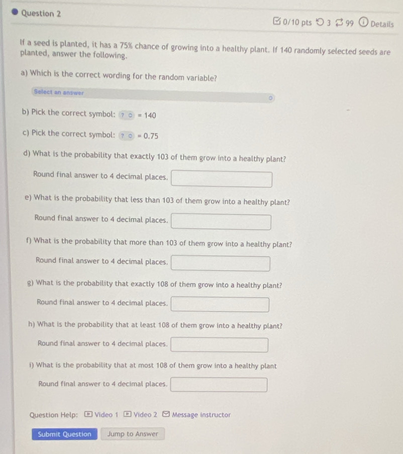 つ 3 $ 99 a Details 
lf a seed is planted, it has a 75% chance of growing into a healthy plant. If 140 randomly selected seeds are 
planted, answer the following. 
a) Which is the correct wording for the random variable? 
Select an answer 
b) Pick the correct symbol: ?=140
c) Pick the correct symbol: ?circ ]=0.75
d) What is the probability that exactly 103 of them grow into a healthy plant? 
Round final answer to 4 decimal places. 
e) What is the probability that less than 103 of them grow into a healthy plant? 
Round final answer to 4 decimal places. 
f) What is the probability that more than 103 of them grow into a healthy plant? 
Round final answer to 4 decimal places. 
g) What is the probability that exactly 108 of them grow into a healthy plant? 
Round final answer to 4 decimal places. 
h) What is the probability that at least 108 of them grow into a healthy plant? 
Round final answer to 4 decimal places. 
i) What is the probability that at most 108 of them grow into a healthy plant 
Round final answer to 4 decimal places. 
Question Help: Video 1 Video 2 Message instructor 
Submit Question Jump to Answer