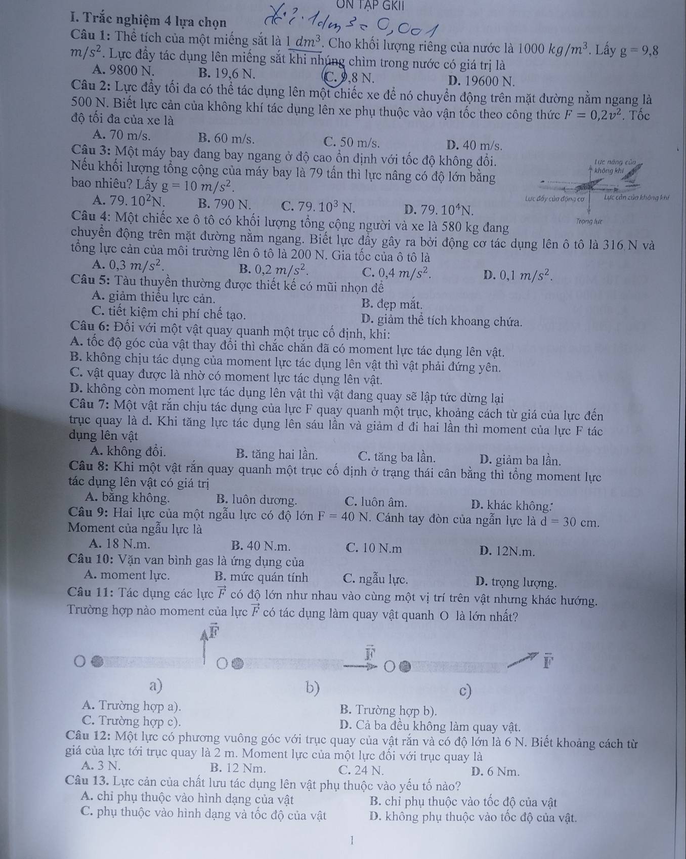 UN TẠP GKII
I. Trắc nghiệm 4 lựa chọn
Câu 1: Thể tích của một miếng sắt là 1dm^3. Cho khối lượng riêng của nước là 1000kg/m^3. Lầy g=9,8
m/s^2. Lực đầy tác dụng lên miếng sắt khi nhúng chìm trong nước có giá trị là
A. 9800 N. B. 19,6 N. C. 9,8 N.
D. 19600 N.
Câu 2: Lực đầy tối đa có thể tác dụng lên một chiếc xe để nó chuyển động trên mặt đường nằm ngang là
500 N. Biết lực cản của không khí tác dụng lên xe phụ thuộc vào vận tốc theo công thức F=0,2v^2. Tốc
độ tối đa của xe là
A. 70 m/s. B. 60 m/s. C. 50 m/s.
D. 40 m/s.
Câu 3: Một máy bay đang bay ngang ở độ cao ổn định với tốc độ không đổi. Lực năng của
Nếu khối lượng tổng cộng của máy bay là 79 tấn thì lực nâng có độ lớn bằng không khí
bao nhiêu? Lấy g=10m/s^2.
Lực đấy của động cơ Lực cản của không khí
A. 79.10^2N. B. 790 N. C. 79.10^3N. D. 79.10^4N.
Câu 4: Một chiếc xe ô tô có khối lượng tổng cộng người và xe là 580 kg đang Trọng lực
chuyển động trên mặt đường nằm ngang. Biết lực đầy gây ra bởi động cơ tác dụng lên ô tô là 316 N và
tổng lực cản của môi trường lên ô tô là 200 N. Gia tốc của ô tô là
A. 0,3m/s^2. B. 0,2m/s^2. C. 0,4m/s^2. D. 0,1m/s^2.
Câu 5: Tàu thuyền thường được thiết kế có mũi nhọn để
A. giảm thiều lực cản.
B. đẹp mắt.
C. tiết kiệm chi phí chế tạo. D. giảm thể tích khoang chứa.
Câu 6: Đối với một vật quay quanh một trục cố định, khi:
A. tốc độ góc của vật thay đổi thì chắc chắn đã có moment lực tác dụng lên vật.
B. không chịu tác dụng của moment lực tác dụng lên vật thì vật phải đứng yên.
C. vật quay được là nhờ có moment lực tác dụng lên vật.
D. không còn moment lực tác dụng lên vật thì vật đang quay sẽ lập tức dừng lại
Câu 7: Một vật rắn chịu tác dụng của lực F quay quanh một trục, khoảng cách từ giá của lực đến
trục quay là d. Khi tăng lực tác dụng lên sáu lần và giảm d đi hai lần thì moment của lực F tác
dụng lên vật
A. không đổi. B. tăng hai lần. C. tăng ba lần. D. giảm ba lần.
Câu 8: Khi một vật rắn quay quanh một trục cố định ở trạng thái cân bằng thì tổng moment lực
tác dụng lên vật có giá trị
A. bằng không. B. luôn dương. C. luôn âm. D. khác không:
Câu 9: Hai lực của một ngẫu lực có độ lớn F=40N. Cánh tay đòn của ngẫn lực là d=30cm.
Moment của ngẫu lực là
A. 18 N.m. B. 40 N.m. C. 10 N.m D. 12N.m.
Câu 10: Vặn van bình gas là ứng dụng của
A. moment lyc. B. mức quán tính C. ngẫu lực. D. trọng lượng.
* Câu 11: Tác dụng các lực vector F có độ lớn như nhau vào cùng một vị trí trên vật nhưng khác hướng.
Trường hợp nào moment của lực vector F có tác dụng làm quay vật quanh O là lớn nhất?
vector F
overline RC
overline BI
a)
b)
c)
A. Trường hợp a). B. Trường hợp b).
C. Trường hợp c). D. Cả ba đều không làm quay vật.
Câu 12: Một lực có phương vuông góc với trục quay của vật rắn và có độ lớn là 6 N. Biết khoảng cách từ
giá của lực tới trục quay là 2 m. Moment lực của một lực đối với trục quay là
A. 3 N. B. 12 Nm. C. 24 N. D. 6 Nm.
Câu 13. Lực cản của chất lưu tác dụng lên vật phụ thuộc vào yếu tố nào?
A. chỉ phụ thuộc vào hình dạng của vật B. chỉ phụ thuộc vào tốc độ của vật
C. phụ thuộc vào hình dạng và tốc độ của vật D. không phụ thuộc vào tốc độ của vật.