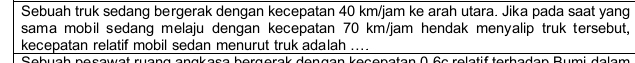 Sebuah truk sedang bergerak dengan kecepatan 40 km/jam ke arah utara. Jika pada saat yang 
sama mobil sedang melaju dengan kecepatan 70 km/jam hendak menyalip truk tersebut, 
kecepatan relatif mobil sedan menurut truk adalah .... 
bergerak dengen kesensten ( fe reletif terbaden Rumi delem