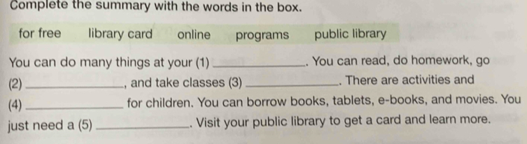 Complete the summary with the words in the box. 
for free library card online programs public library 
You can do many things at your (1) _. You can read, do homework, go 
(2) _, and take classes (3) _. There are activities and 
(4)_ for children. You can borrow books, tablets, e-books, and movies. You 
just need a (5) _. Visit your public library to get a card and learn more.